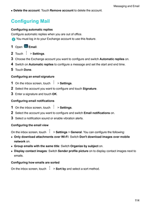 Page 120z
Deletetheaccount:T ouchRemoveaccounttodeletetheaccount.
ConfiguringMail Configuringautomaticreplies
Configureautomaticreplieswhenyouareoutofoffice. YoumustlogintoyourExchangeaccounttousethisfeature.
1 Open Email.
2 T

ouch !Settings.
3 ChoosetheExchangeaccountyouwanttoconfigureandswitch Automaticreplieson.
4 SwitchonAutomaticrepliestoconfigureamessageandsetthestartandendtime.
5 T

ouchDone.
Configuringanemailsignature
1...