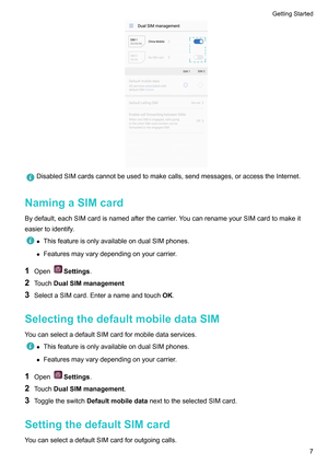 Page 13DisabledSIMcardscannotbeusedtomakecalls,sendmessages,oraccesstheInternet.
NamingaSIMcard
Bydefault,eachSIMcardisnamedafterthecarrier .YoucanrenameyourSIMcardtomakeit
easiertoidentify. z
ThisfeatureisonlyavailableondualSIMphones.
z Featuresmayvarydependingonyourcarrier

.
1 Open Settings.
2 T

ouchDualSIMmanagement
3 SelectaSIMcard.Enteranameandtouch OK.
SelectingthedefaultmobiledataSIM...