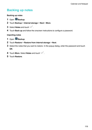 Page 125Backingupnotes
Backingupnotes
1 Open Backup
.
2 T
ouchBackup!Internalstorage!Next!More.
3 SelectNotesandtouch .
4 T

ouch Backupandfollowtheonscreeninstructionstoconfigureapassword.
Importingnotes
1 Open Backup
.
2 T

ouchRestore !Restorefrominternalstorage !Next .
3 Selectthenotesthatyouwanttorestore.Inthepopupdialog,enterthepasswordandtouch
OK.
4 TouchMore.SelectNotesandtouch .
5 T

ouchRestore. CalendarandNotepad
119     