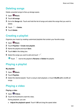 Page 127Deletingsongs
Deleteunwantedsongstofreeupstoragespace.
1 Open Music.
2 T
ouchAllsongs.
3 GototheSongstab.Touchandholdthelistofsongsandselectthesongsthatyouwantto
delete.
4 Touch !Delete
.
5 T

ouchDelete .
Creatingaplaylist
Organizeyourmusicbycreatingcustomizedplayliststhatcontainyourfavoritesongs.
1 Open Music
2 T

ouchPlaylists!Createnewplaylist.
3 Nametheplaylistandtouch Save.
4 TouchAddinthedialogbox.
5...