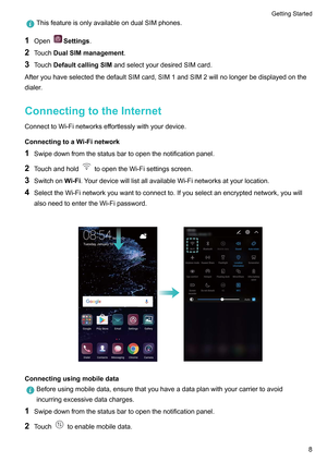 Page 14ThisfeatureisonlyavailableondualSIMphones.
1 Open Settings.
2 T
ouchDualSIMmanagement.
3 TouchDefaultcallingSIM andselectyourdesiredSIMcard.
AfteryouhaveselectedthedefaultSIMcard,SIM1andSIM2willnolongerbedisplayedonthe
dialer.
ConnectingtotheInternet
ConnecttoWi-Finetworkseffortlesslywithyourdevice.
ConnectingtoaWi-Finetwork
1 Swipedownfromthestatusbartoopenthenotificationpanel.
2 Touchandhold toopentheWi-Fisettingsscreen.
3...