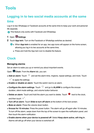 Page 134Tools
Loggingintotwosocialmediaaccountsatthesame
time LogintotwoWhatsapporFacebook
accountsatthesametimetokeepyourworkandpersonal
lifeseparate. ThisfeatureonlyworkswithFacebookandWhatsApp.
1 Open Settings.
2 T

ouchApptwin .TurnontheFacebookorWhatsAppswitchesasdesired. z
WhenApptwin isenabledforanapp,twoappiconswillappearonthehomescreen,
allowingyoulogintotwoaccountsatthesametime.
z...