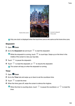 Page 136Onlyoneclockisdisplayedwhenthelocaltimezoneisthesameasthehometimezone.
Stopwatch
1 Open Clock.
2 Gotothe Stopwatchtabandtouch tostartthestopwatch.
Whilethestopwatchisrunning,touch tocountlaps.Swipeuponthetimerinthe
middleofthescreentoviewyourlapdata.
3 Touch topausethestopwatch.
4 T
ouch toresetthestopwatch,or toresumethestopwatch.
Thescreenwillstayonwhenthestopwatchisrunning.
Timer
1 Open Clock.
2 Gotothe T...