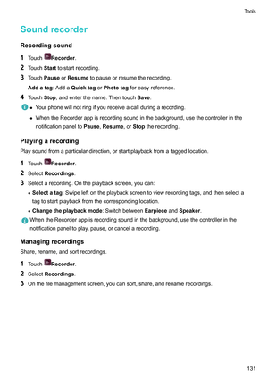 Page 137Soundrecorder
Recordingsound
1 T
ouch Recorder.
2 T

ouchStart tostartrecording.
3 TouchPause orResumetopauseorresumetherecording.
Addatag:Adda QuicktagorPhototag foreasyreference.
4 Touch Stop,andenterthename.Thentouch Save.z
Y
ourphonewillnotringifyoureceiveacallduringarecording.
z WhentheRecorderappisrecordingsoundinthebackground,usethecontrollerinthe
notificationpanelto Pause,Resume,orStoptherecording.
Playingarecording...