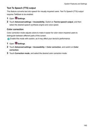 Page 151TextToSpeech(TTS)output
Thisfeatureconvertstextintospeechforvisuallyimpairedusers.T extToSpeech(TTS)output
requiresTalkBacktobeenabled.
1 Open Settings.
2 T

ouchAdvancedsettings!Accessibility.SwitchonText-to-speechoutput,andthen
selectthedesiredspeechsynthesisengineandvoicespeed.
Colorcorrection Colorcorrectionmodeadjustscolorstomakeiteasierforcolorvisionimpairedusersto
distinguishbetweendifferentpartsofthescreen....