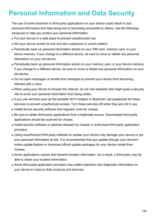 Page 153PersonalInformationandDataSecurity
Theuseofsomefunctionsorthird-partyapplicationsonyourdevicecouldresultinyour
personalinformationanddatabeinglostorbecomingaccessibletoothers.Usethefollowing
measurestohelpyouprotectyourpersonalinformation:z Putyourdeviceinasafeplacetopreventunauthorizeduse.
z Setyourdevicescreentolockandsetapasswordorunlockpattern.
z PeriodicallybackuppersonalinformationstoredonyourSIMcard,memorycard,oryour...