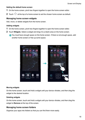 Page 24Settingthedefaulthomescreen
1 Onthehomescreen,pinchtwofingerstogethertoopenthehomescreeneditor
.
2 Touch atthetopofahomescreentosetthechosenhomescreenasdefault.
Managinghomescreenwidgets Add,move,ordeletewidgetsfromthehomescreen.
Addingwidgets
1 Onthehomescreen,pinchtwofingerstogethertoopenthehomescreeneditor

.
2 TouchWidgets.Selectawidgetanddragittoablankareaonthehomescreen....