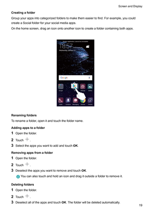 Page 25Creatingafolder
Groupyourappsintocategorizedfolderstomakethemeasiertofind.Forexample,youcould
createaSocialfolderforyoursocialmediaapps.
Onthehomescreen,draganiconontoanothericontocreateafoldercontainingbothapps.
 Renamingfolders
T
orenameafolder,openitandtouchthefoldername.
Addingappstoafolder
1 Openthefolder.
2 Touch .
3 Selecttheappsyouwanttoaddandtouch OK.
Removingappsfromafolder 1 Openthefolder

.
2 Touch .
3...