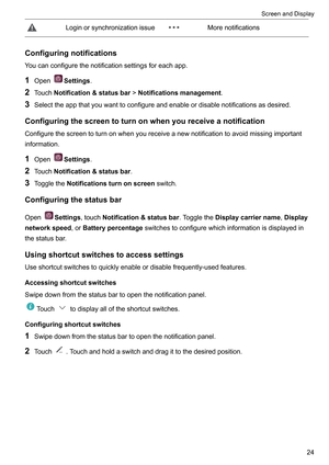 Page 30Loginorsynchronizationissue Morenotifications
Configuringnotifications
Y oucanconfigurethenotificationsettingsforeachapp.
1 Open Settings.
2 T

ouchNotification&statusbar!Notificationsmanagement.
3 Selecttheappthatyouwanttoconfigureandenableordisablenotificationsasdesired.
Configuringthescreentoturnonwhenyoureceiveanotification
Configurethescreentoturnonwhenyoureceiveanewnotificationtoavoidmissingimportant
information.
1 Open Settings.
2 T...
