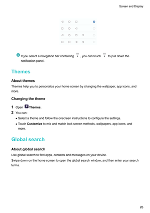 Page 32
Ifyouselectanavigationbarcontaining ,youcantouch topulldownthe
notificationpanel.
Themes
Aboutthemes Themeshelpyoutopersonalizeyourhomescreenbychangingthewallpaper
,appicons,and
more.
Changingthetheme
1 Open Themes.
2 Y

oucan:
z Selectathemeandfollowtheonscreeninstructionstoconfigurethesettings.
z TouchCustomizetomixandmatchlockscreenmethods,wallpapers,appicons,and
more.
Globalsearch...