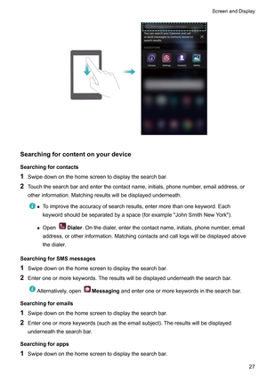 Page 33Searchingforcontentonyourdevice
Searchingforcontacts
1 Swipedownonthehomescreentodisplaythesearchbar
.
2 Touchthesearchbarandenterthecontactname,initials,phonenumber,emailaddress,or
otherinformation.Matchingresultswillbedisplayedunderneath. z
T
oimprovetheaccuracyofsearchresults,entermorethanonekeyword.Each
keywordshouldbeseparatedbyaspace(forexampleJohnSmithNewYork).
z Open Dialer
.Onthedialer...