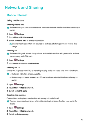 Page 49NetworkandSharing
MobileInternetUsingmobiledata
Enablingmobiledata Beforeenablingmobiledata,ensurethatyouhaveactivatedmobiledataserviceswithyour
carrier
.
1 Open Settings.
2 T

ouchMore!Mobilenetwork .
3 SwitchonMobiledatatoenablemobiledata. Disablemobiledatawhennotrequiredsoastosavebatterypowerandreducedata
usage.
Enabling4G Beforeenabling4G,ensurethatyouhaveactivated4Gserviceswithyourcarrierandthat
youareusinga4GSIMcard.
1 Open...