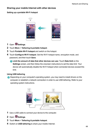 Page 50SharingyourmobileInternetwithotherdevices
SettingupaportableW i-Fihotspot
 1
Open Settings.
2 T

ouchMore!Tethering&portablehotspot .
3 TouchPortableWi-Fihotspot andswitchonthehotspot.
4 TouchConfigureWi-Fihotspot .SettheWi-Fihotspotname,encryptionmode,and
password,andthentouch Save.Limittheamountofdatathatotherdevicescanuse:
T
 ouchDatalimitonthe
Settingsscreen,andthenfollowtheonscreeninstructionstosetthedatalimit.Y our...