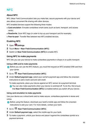 Page 55NFC
AboutNFC NFC(NearFieldCommunication)letsyoumakefast,securepaymentswithyourdeviceand
alsoallowsconvenientfilesharingwithotherdevices.
NFC-enableddevicessupportthefollowingthreemodes:
z Cardemulation :Emulatecontactlesssmartcards(suchasbank,transport,andaccess
cards).
z Read/write:ScanNFCtags(inordertotopupyourtransportcardforexample).
z Peer-to-peer :T
ransferfilesbetweentwoNFC-enableddevices.
EnablingNFC
1 Open Settings.
2 T...