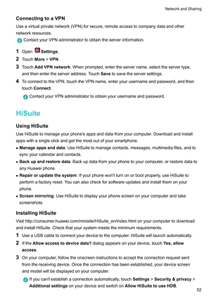 Page 58ConnectingtoaVPN
Useavirtualprivatenetwork(VPN)forsecure,remoteaccesstocompanydataandother
networkresources. ContactyourVPNadministratortoobtaintheserverinformation.
1 Open Settings.
2 T
ouchMore!VPN.
3 Touch AddVPNnetwork .Whenprompted,entertheservername,selecttheservertype,
andthenentertheserveraddress.Touch Savetosavetheserversettings.
4 ToconnecttotheVPN,touchtheVPNname,enteryourusernameandpassword,andthen
touchConnect....