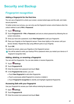 Page 63SecurityandBackup
FingerprintrecognitionAddingafingerprintforthefirsttime
Y
oucanuseafingerprinttounlockyourscreen,accesslockedappsandthesafe,andmake
securepayments.
Tobetterprotectyourprivacy,youcanonlyusethefingerprintscreenunlockfeaturewhenthe
unlockmethodissetto PINorPassword.
1 Touch Settings.
2 T

ouchFingerprintID !PINorPassword,andsetanunlockpasswordbyfollowingtheon-
screeninstructions.
3 Onceyouhavesetapassword,touch...