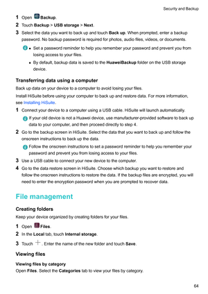 Page 701
Open Backup
.
2 T
ouchBackup!USBstorage!Next .
3 Selectthedatayouwanttobackupandtouch Backup.Whenprompted,enterabackup
password.Nobackuppasswordisrequiredforphotos,audiofiles,videos,ordocuments. z
Setapasswordremindertohelpyourememberyourpasswordandpreventyoufrom
losingaccesstoyourfiles.
z Bydefault,backupdataissavedtotheHuaweiBackup 

folderontheUSBstorage
device.
Transferringdatausingacomputer...