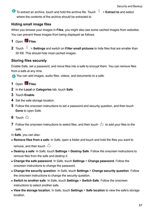 Page 73Toextractanarchive,touchandholdthearchivefile.Touch !Extracttoandselect
wherethecontentsofthearchiveshouldbeextractedto.
Hidingsmallimagefiles
Whenyoubrowseyourimagesin Files,youmightalsoseesomecachedimagesfromwebsites.
Y
oucanpreventtheseimagesfrombeingdisplayedasfollows:
1 Open Files.
2 T

ouch !SettingsandswitchonFiltersmallpicturestohidefilesthataresmallerthan
30KB.Thisshouldhidemostcachedimages.
Storingfilessecurely...