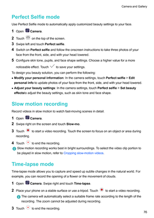 Page 82PerfectSelfiemode
UsePerfectSelfiemodetoautomaticallyapplycustomizedbeautysettingstoyourface.
1 Open Camera
.
2 T
ouch onthetopofthescreen.
3 SwipeleftandtouchPerfectselfie .
4 SwitchonPerfectselfie 

andfollowtheonscreeninstructionstotakethreephotosofyour
facefromthefront,side,andwithyourheadlowered.
5 Configureskintone,pupils,andfaceshapesettings.Chooseahighervalueforamore
noticeableeffect.Touch tosaveyoursettings.
T...