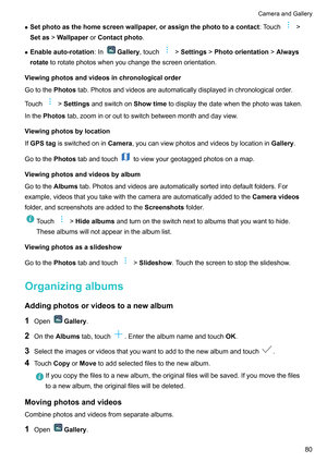 Page 86z
Setphotoasthehomescreenwallpaper ,orassignthephototoacontact:Touch !
Setas !W
allpaperorContactphoto .
z Enableauto-rotation :In Gallery,touch !Settings!
Photoorientation !Always
rotate torotatephotoswhenyouchangethescreenorientation.
V

iewingphotosandvideosinchronologicalorder
Gotothe Photostab.Photosandvideosareautomaticallydisplayedinchronologicalorder .
Touch !Settings

andswitchon...