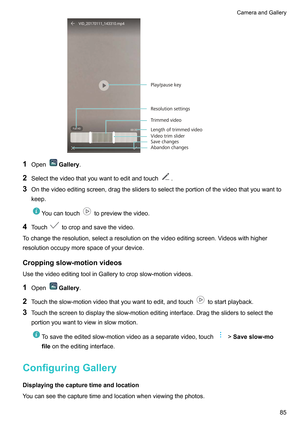 Page 911
Open Gallery.
2 Selectthevideothatyouwanttoeditandtouch .
3 Onthevideoeditingscreen,dragthesliderstoselecttheportionofthevideothatyouwantto
keep. Youcantouch topreviewthevideo.
4 Touch tocropandsavethevideo.
T
ochangetheresolution,selectaresolutiononthevideoeditingscreen.V ideoswithhigher
resolutionoccupymorespaceofyourdevice.
Croppingslow-motionvideos
UsethevideoeditingtoolinGallerytocropslow-motionvideos.
1 Open Gallery.
2 T...