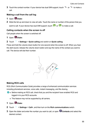 Page 943
Touchthecontactnumber.IfyourdevicehasdualSIMsupport,touch or tomakea
call.
Makingacallfromthecalllog 1 Open Dialer
.
2 Slidethelistupanddowntoviewallcalls.T

ouchthenameornumberofthepersonthatyou
wanttocall.IfyourdevicehasdualSIMsupport,touch or tomakeacall.
Callingcontactswhenthescreenisoff Callpeoplewhenthescreenisswitchedof

f.
1 Open Dialer
.
2 T

ouch !Settings!Quickcalling
andswitchonQuickcalling ....