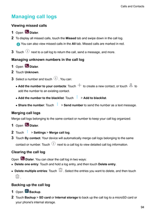 Page 100Managingcalllogs
V iewingmissedcalls
1 Open Dialer
.
2 Todisplayallmissedcalls,touchthe Missed
tabandswipedowninthecalllog.Youcanalsoviewmissedcallsinthe
Alltab.Missedcallsaremarkedinred.
3 Touch nexttoacalllogtoreturnthecall,sendamessage,andmore.
Managingunknownnumbersinthecalllog 1 Open Dialer
.
2 Touch Unknown .
3 Selectanumberandtouch .Youcan:
z Addthenumbertoyourcontacts :Touch tocreateanewcontact,ortouch to...