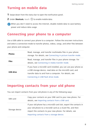 Page 13Getting started 
8
Turning on mobile data
1 Swipe down from the status bar to open the notification panel.
2 Under Shortcuts, touch to enable mobile data.
 When you dont need to access the Internet, disable mobile data to save battery 
power and reduce data usage.
Connecting your phone to a computer
Use a USB cable to connect your phone to a computer. Follow the onscreen instructions 
and select a connection mode to transfer photos, videos, songs, and other files between 
your phone and computer....