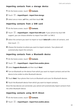 Page 36Calls and contacts  
31
Importing contacts from a storage device
1 On the home screen, touch Contacts.
2 Touch  > Import/Export > Import from storage.
3 Select one or more .vcf files, and then touch OK.
Importing contacts from a SIM card
1 On the home screen, touch Contacts.
2 Touch  > Import/Export > Import from SIM card. If your phone has dual SIM 
support, you can choose whether to import from SIM 1 or SIM 2.
3 Select the contacts you want to import or touch Select all to select all contacts, and...