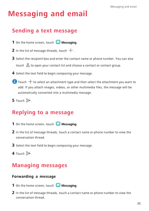 Page 40Messaging and email  
35
Messaging and email
Sending a text message
1 On the home screen, touch Messaging.
2 In the list of message threads, touch .
3 Select the recipient box and enter the contact name or phone number. You can also 
touch 
to open your contact list and choose a contact or contact group.
4 Select the text field to begin composing your message.
 
Touch  to select an attachment type and then select the attachment you want to 
add. If you attach images, videos, or other multimedia files,...