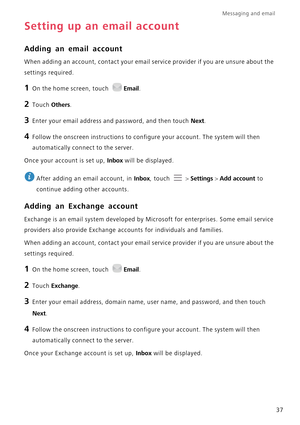 Page 42Messaging and email  
37
Setting up an email account
Adding an email account
When adding an account, contact your email service provider if you are unsure about the 
settings required.
1 On the home screen, touch Email.
2 Touch Others.
3 Enter your email address and password, and then touch Next.
4 Follow the onscreen instructions to configure your account. The system will then 
automatically connect to the server.
Once your account is set up, Inbox will be displayed.
 
After adding an email account, in...