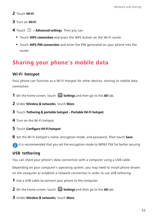 Page 57Network and sharing  
52
2 Touch Wi-Fi. 
3 Turn on Wi-Fi.
4 Touch  > Advanced settings. Then you can:
• Touch WPS connection and press the WPS button on the Wi-Fi router. 
• Touch WPS PIN connection and enter the PIN generated on your phone into the 
router.
Sharing your phones mobile data
Wi-Fi hotspot
Your phone can function as a Wi-Fi hotspot for other devices, sharing its mobile data 
connection.
1 On the home screen, touch Settings and then go to the All tab.
2 Under Wireless & networks, touch...