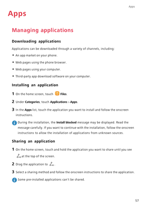 Page 62Apps
57
Apps
Managing applications
Downloading applications
Applications can be downloaded through a variety of channels, including:
• An app market on your phone.
• Web pages using the phone browser.
• Web pages using your computer.
• Third-party app download software on your computer.
Installing an application
1 On the home screen, touch Files.
2 Under Categories, touch Applications > Apps. 
3 In the Apps list, touch the application you want to install and follow the onscreen 
instructions.
 During the...