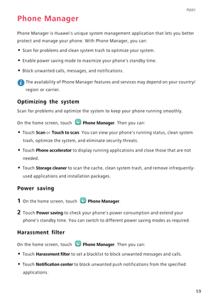 Page 64Apps
59
Phone Manager
Phone Manager is Huaweis unique system management application that lets you better 
protect and manage your phone. With Phone Manager, you can:
• Scan for problems and clean system trash to optimize your system.
• Enable power saving mode to maximize your phones standby time.
• Block unwanted calls, messages, and notifications.
 The availability of Phone Manager features and services may depend on your country/
region or carrier.
Optimizing the system
Scan for problems and optimize...