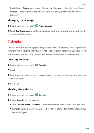 Page 65Apps
60
• Enable Do not disturb. Your phone will ring only when you receive calls from allowed 
contacts. Tones and vibrations for other calls, messages, and notifications will be 
disabled.
Managing data usage
1 On the home screen, touch Phone Manager.
2 Touch Traffic manager to configure data plan limits and warnings, and view detailed 
data usage information.
Calendar
Calendar helps you to manage your daily life and work. For example, you can plan your 
daily schedule in advance and view information...