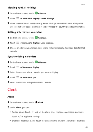 Page 66Apps
61
Viewing global holidays
1 On the home screen, touch Calendar.
2 Touch  > Calendars to display > Global holidays.
3 Touch the switch next to the country whose holidays you want to view. Your phone 
will automatically access the Internet and download the countrys holiday information.
Setting alternative calendars
1 On the home screen, touch Calendar.
2 Touch  > Calendars to display > Local calendar.
3 Choose an alternative calendar. Your phone will automatically download data for that 
calendar....