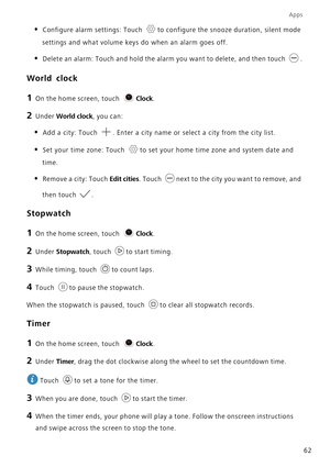 Page 67Apps
62
• Configure alarm settings: Touch to configure the snooze duration, silent mode 
settings and what volume keys do when an alarm goes off.
• Delete an alarm: Touch and hold the alarm you want to delete, and then touch .
World clock
1 On the home screen, touch Clock.
2 Under World clock, you can:
• Add a city: Touch . Enter a city name or select a city from the city list.
• Set your time zone: Touch to set your home time zone and system date and 
time.
• Remove a city: Touch Edit cities. Touch next...