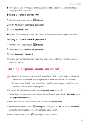 Page 75Phone settings 
70
5 Set a screen unlock PIN as an alternative method to unlock your phone should you 
forget your unlock pattern.
Setting a screen unlock PIN
1 On the home screen, touch Settings.
2 Under All, touch Screen lock & passwords.
3 Touch Password > PIN.
4 Enter a PIN containing at least four digits, and then enter the PIN again to confirm.
Setting a screen unlock password
1 On the home screen, touch Settings.
2 Under All, touch Screen lock & passwords.
3 Touch Password > Password.
4 Enter a...