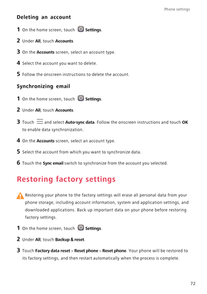 Page 77Phone settings 
72
Deleting an account
1 On the home screen, touch Settings.
2 Under All, touch Accounts.
3 On the Accounts screen, select an account type.
4 Select the account you want to delete.
5 Follow the onscreen instructions to delete the account.
Synchronizing email
1 On the home screen, touch Settings.
2 Under All, touch Accounts. 
3 Touch and select Auto-sync data. Follow the onscreen instructions and touch OK 
to enable data synchronization.
4 On the Accounts screen, select an account type.
5...