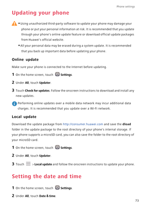 Page 78Phone settings 
73
Updating your phone
 
•Using unauthorized third-party software to update your phone may damage your 
phone or put your personal information at risk. It is recommended that you update 
through your phones online update feature or download official update packages 
from Huaweis official website.
•All your personal data may be erased during a system update. It is recommended 
that you back up important data before updating your phone.
Online update
Make sure your phone is connected to the...