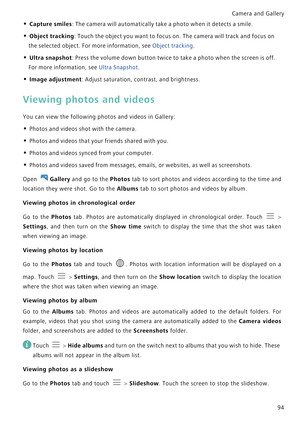 Page 101Camera and Gallery  
94
• Capture smiles: The camera will automatically take a photo when it detects a smile.
• Object tracking: Touch the object you want to focus on. The camera will track and focus on 
the selected object. For more information, see 
Object tracking.
• Ultra snapshot: Press the volume down button twice to take a photo when the screen is off. 
For more information, see 
Ultra Snapshot.
• Image adjustment: Adjust saturation, contrast, and brightness.
Viewing photos and videos
You can view...