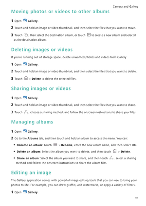 Page 103Camera and Gallery  
96
Moving photos or videos to other albums
1 Open Gallery.
2 Touch and hold an image or video thumbnail, and then select the files that you want to move.
3 Touch , then select the destination album, or touch to create a new album and select it 
as the destination album.
Deleting images or videos
If youre running out of storage space, delete unwanted photos and videos from Gallery.
1 Open Gallery.
2 Touch and hold an image or video thumbnail, and then select the files that you want to...