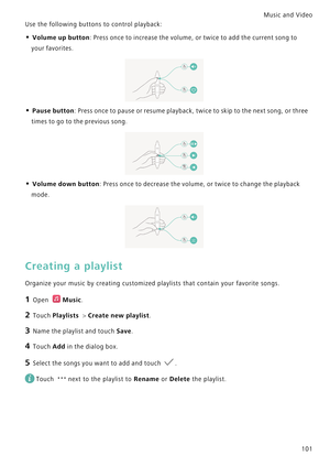 Page 108Music and Video  
101
Use the following buttons to control playback:
• Volume up button: Press once to increase the volume, or twice to add the current song to 
your favorites.
• Pause button: Press once to pause or resume playback, twice to skip to the next song, or three 
times to go to the previous song.
• Volume down button: Press once to decrease the volume, or twice to change the playback 
mode.
Creating a playlist
Organize your music by creating customized playlists that contain your favorite...