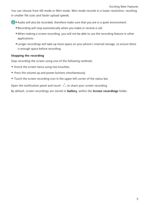 Page 12Exciting New Features  
5
You can choose from HD mode or Mini mode. Mini mode records in a  lower resolution, resulting            
in smaller file sizes and faster upload speeds.
 
•Audio will also be recorded, therefore make sure that you are in a quiet environment.
•Recording will stop automatically when you make or receive a call.
•When making a screen recording, you will not be able to use the recording feature in other 
applications.
•Longer recordings will take up more space on your phones...