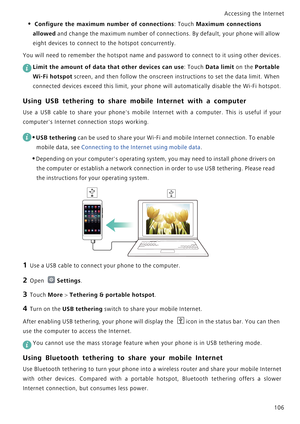 Page 113Accessing the Internet  
106
• Configure the maximum number of connections: Touch Maximum connections 
allowed
 and change the maximum number of connections. By default, your phone will allow 
eight devices to connect to the hotspot concurrently.
You will need to remember the hotspot name and password to connect to it using other devices.
 
Limit the amount of data that other devices can use: Touch Data limit on the Portable 
Wi-Fi hotspot
 screen, and then follow the onscreen instructions to set the...