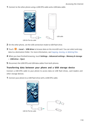 Page 117Accessing the Internet  
110
1 Connect to the other phone using a USB OTG cable and a USB data cable.
2 On the other phone, set the USB connection mode to USB flash drive.
3 Touch  > Local >  USB drive to browse data on the microSD card. You can select and copy 
data to a destination folder. For more information, see Copying, moving, or deleting files. 
4 When you have finished browsing, touch Settings > Advanced settings > Memory & storage 
> 
 USB drive > Eject.
5 Disconnect the USB OTG and USB data...