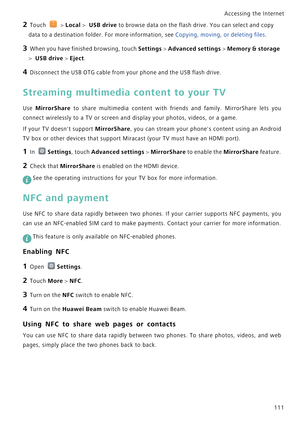 Page 118Accessing the Internet  
111
2 Touch  > Local >  USB drive to browse data on the flash drive. You can select and copy 
data to a destination folder. For more information, see Copying, moving, or deleting files.
3 When you have finished browsing, touch Settings > Advanced settings > Memory & storage 
> 
 USB drive > Eject.
4 Disconnect the USB OTG cable from your phone and the USB flash drive.
Streaming multimedia content to your TV
Use MirrorShare  to  share  multimedia  content  with  friends  and...