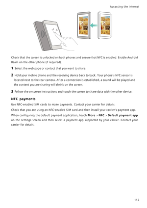 Page 119Accessing the Internet  
112
Check that the screen is unlocked on both phones and ensure that NFC is enabled. Enable Android            
Beam on the other phone (if required).
1 Select the web page or contact that you want to share.
2 Hold your mobile phone and the receiving device back to back. Your phones NFC sensor is 
located next to the rear camera. After a connection is established, a sound will be played and 
the content you are sharing will shrink on the screen.
3 Follow the onscreen instructions...