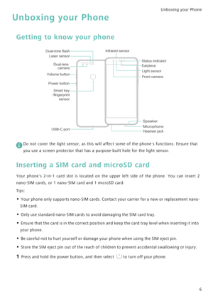 Page 13Unboxing your Phone  
6
Unboxing your Phone
Getting to know your phone
 
Do not cover the light sensor, as this will affect some of the phones functions. Ensure that 
you use a screen protector that has a purpose-built hole for the light sensor.
Inserting a SIM card and microSD card
Your phones 2-in-1 card slot is located on the upper left side of the phone .   Y o u   c a n   i n s e r t   2             
nano-SIM cards, or 1 nano-SIM card and 1 microSD card.
Tips:
• Your phone only supports nano-SIM...