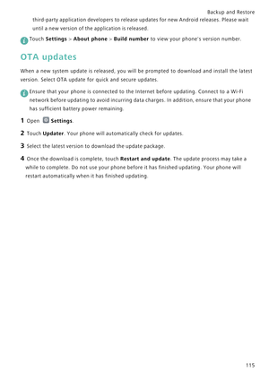 Page 122Backup and Restore  
115 third-party application developers to release updates for new Android releases. Please wait 
until a new version of the application is released.
 
Touch Settings > About phone > Build number to view your phones version number.
OTA updates
When a new system update is released, you will be prompted  t o   d o w n l o a d   a n d   i n s t a l l   t h e   l a t e s t             
version. Select OTA update for quick and secure updates.
 
Ensure that your phone is connected to the...